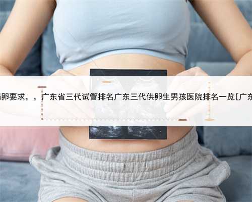 广东知名捐卵要求，，广东省三代试管排名广东三代供卵生男孩医院排名一览